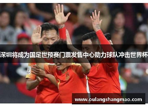 深圳将成为国足世预赛门票发售中心助力球队冲击世界杯