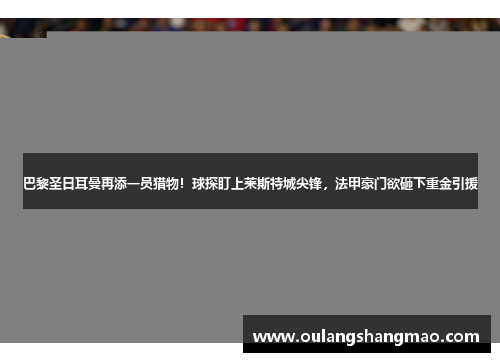 巴黎圣日耳曼再添一员猎物！球探盯上莱斯特城尖锋，法甲豪门欲砸下重金引援