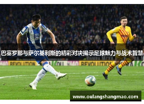 巴塞罗那与萨尔基利斯的精彩对决揭示足球魅力与战术智慧